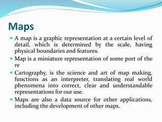 Maps
 A map is a graphic representation at a certain level of
detail, which is determined by the scale, having
physical boundaries and features.
 Map is a miniature representation of some port of the
re
 Cartography, is the science and art of map making,
functions as an interpreter, translating real world
phenomena into correct, clear and understandable
representations for our use.
 Maps are also a data source for other applications,
including the development of other maps.
 