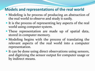 Models and representations of the real world
 Modeling is he process of producing an abstraction of
the real world to observe and study it easily.
 It is the process of representing key aspects of the real
world using computer system.
 These representation are made up of spatial data,
stored in computer memory.
 Modeling begins with the process of translating the
relevant aspects of the real world into a computer
representation.
 It can be done using direct observations using sensors,
and digitizing the sensor output for computer usage or
by indirect means.
 