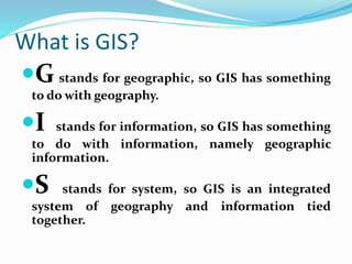 What is GIS?
G stands for geographic, so GIS has something
to do with geography.
I stands for information, so GIS has something
to do with information, namely geographic
information.
S stands for system, so GIS is an integrated
system of geography and information tied
together.
 
