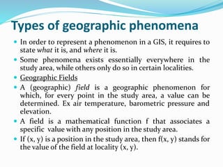 Types of geographic phenomena
 In order to represent a phenomenon in a GIS, it requires to
state what it is, and where it is.
 Some phenomena exists essentially everywhere in the
study area, while others only do so in certain localities.
 Geographic Fields
 A (geographic) field is a geographic phenomenon for
which, for every point in the study area, a value can be
determined. Ex air temperature, barometric pressure and
elevation.
 A field is a mathematical function f that associates a
specific value with any position in the study area.
 If (x, y) is a position in the study area, then f(x, y) stands for
the value of the field at locality (x, y).
 