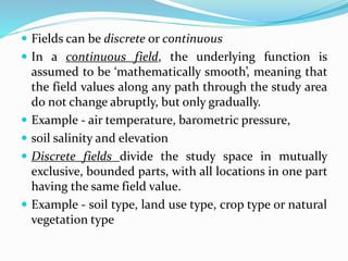  Fields can be discrete or continuous
 In a continuous field, the underlying function is
assumed to be ‘mathematically smooth’, meaning that
the field values along any path through the study area
do not change abruptly, but only gradually.
 Example - air temperature, barometric pressure,
 soil salinity and elevation
 Discrete fields divide the study space in mutually
exclusive, bounded parts, with all locations in one part
having the same field value.
 Example - soil type, land use type, crop type or natural
vegetation type
 