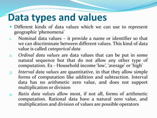 Data types and values
 Different kinds of data values which we can use to represent
geographic ‘phenomena’
1. Nominal data values – it provide a name or identifier so that
we can discriminate between different values. This kind of data
value is called categorical data
2. Ordinal data values are data values that can be put in some
natural sequence but that do not allow any other type of
computation. Ex - Household income ‘low’, ‘average’ or ‘high’
3. Interval data values are quantitative, in that they allow simple
forms of computation like addition and subtraction. Interval
data has no arithmetic zero value, and does not support
multiplication or division
4. Ratio data values allow most, if not all, forms of arithmetic
computation. Rational data have a natural zero value, and
multiplication and division of values are possible operators
 