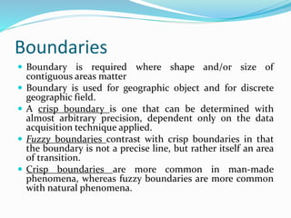 Boundaries
 Boundary is required where shape and/or size of
contiguous areas matter
 Boundary is used for geographic object and for discrete
geographic field.
 A crisp boundary is one that can be determined with
almost arbitrary precision, dependent only on the data
acquisition technique applied.
 Fuzzy boundaries contrast with crisp boundaries in that
the boundary is not a precise line, but rather itself an area
of transition.
 Crisp boundaries are more common in man-made
phenomena, whereas fuzzy boundaries are more common
with natural phenomena.
 