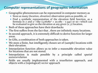 Computer representations of geographic information
 Geographic phenomenon can be represented in computer memory as
 Store as many (location, elevation) observation pairs as possible, or
 Find a symbolic representation of the elevation field function, as a
formula in x and y—like (3.0678x2 + 20.08x - 7.34y) or so—which can
be evaluated to give us the elevation at any given (x, y) location.
 Both of these approaches have their drawbacks
 The first suffers from the fact that , there are infinitely many locations.
 In second approach, it is extremely difficult to derive function for larger
areas.
 In GISs, a combination of both approaches is taken.
 We store a finite, but intelligently chosen set of (sample) locations with
their elevation.
 Interpolation function allows us to infer a reasonable elevation value
for locations that are not stored.
 Interpolation is made possible by a principle called spatial
autocorrelation
 fields are usually implemented with a tessellation approach, and
objects with a (topological) vector approach
 
