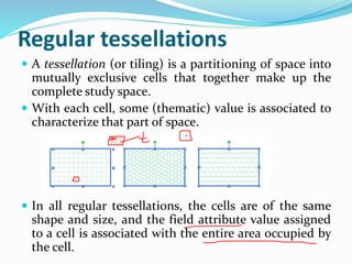 Regular tessellations
 A tessellation (or tiling) is a partitioning of space into
mutually exclusive cells that together make up the
complete study space.
 With each cell, some (thematic) value is associated to
characterize that part of space.
 In all regular tessellations, the cells are of the same
shape and size, and the field attribute value assigned
to a cell is associated with the entire area occupied by
the cell.
 