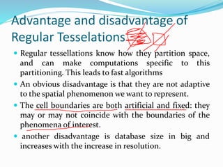 Advantage and disadvantage of
Regular Tesselations
 Regular tessellations know how they partition space,
and can make computations specific to this
partitioning. This leads to fast algorithms
 An obvious disadvantage is that they are not adaptive
to the spatial phenomenon we want to represent.
 The cell boundaries are both artificial and fixed: they
may or may not coincide with the boundaries of the
phenomena of interest.
 another disadvantage is database size in big and
increases with the increase in resolution.
 