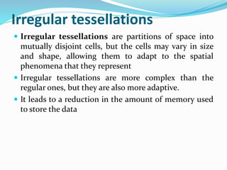 Irregular tessellations
 Irregular tessellations are partitions of space into
mutually disjoint cells, but the cells may vary in size
and shape, allowing them to adapt to the spatial
phenomena that they represent
 Irregular tessellations are more complex than the
regular ones, but they are also more adaptive.
 It leads to a reduction in the amount of memory used
to store the data
 