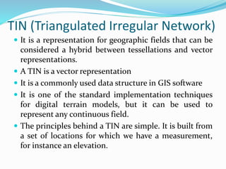 TIN (Triangulated Irregular Network)
 It is a representation for geographic fields that can be
considered a hybrid between tessellations and vector
representations.
 A TIN is a vector representation
 It is a commonly used data structure in GIS software
 It is one of the standard implementation techniques
for digital terrain models, but it can be used to
represent any continuous field.
 The principles behind a TIN are simple. It is built from
a set of locations for which we have a measurement,
for instance an elevation.
 