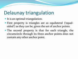 Delaunay triangulation
 It is an optimal triangulation.
 First property is triangles are as equilateral (‘equal-
sided’) as they can be, given the set of anchor points.
 The second property is that for each triangle, the
circumcircle through its three anchor points does not
contain any other anchor point.
 