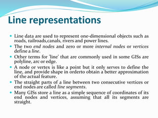 Line representations
 Line data are used to represent one-dimensional objects such as
roads, railroads,canals, rivers and power lines.
 The two end nodes and zero or more internal nodes or vertices
define a line.
 Other terms for ’line’ that are commonly used in some GISs are
polyline, arc or edge.
 A node or vertex is like a point but it only serves to define the
line, and provide shape in orderto obtain a better approximation
of the actual feature.
 The straight parts of a line between two consecutive vertices or
end nodes are called line segments.
 Many GISs store a line as a simple sequence of coordinates of its
end nodes and vertices, assuming that all its segments are
straight.
 