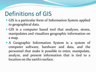 Definitions of GIS
 GIS is a particular form of Information System applied
to geographical data.
 GIS is a computer based tool that analyzes, stores,
manipulates and visualizes geographic information on
a map.
 A Geographic Information System is a system of
computer software, hardware and data, and the
personnel that make it possible to enter, manipulate,
analyze, and present information that is tied to a
location on the earth’s surface.
 
