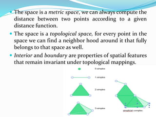  The space is a metric space, we can always compute the
distance between two points according to a given
distance function.
 The space is a topological space, for every point in the
space we can find a neighbor hood around it that fully
belongs to that space as well.
 Interior and boundary are properties of spatial features
that remain invariant under topological mappings.
 