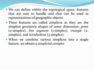  We can define within the topological space, features
that are easy to handle and that can be used as
representations of geographic objects.
 These features are called simplices as they are the
simplest geometric shapes of some dimension: point
(0-simplex), line segment (1-simplex), triangle (2-
simplex), and tetrahedron (3-simplex).
 When we combine various simplices into a single
feature, we obtain a simplicial complex
 