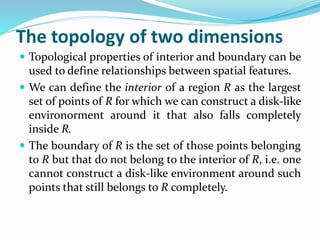 The topology of two dimensions
 Topological properties of interior and boundary can be
used to define relationships between spatial features.
 We can define the interior of a region R as the largest
set of points of R for which we can construct a disk-like
environorment around it that also falls completely
inside R.
 The boundary of R is the set of those points belonging
to R but that do not belong to the interior of R, i.e. one
cannot construct a disk-like environment around such
points that still belongs to R completely.
 