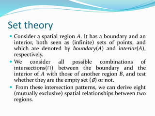 Set theory
 Consider a spatial region A. It has a boundary and an
interior, both seen as (infinite) sets of points, and
which are denoted by boundary(A) and interior(A),
respectively.
 We consider all possible combinations of
intersections(∩) between the boundary and the
interior of A with those of another region B, and test
whether they are the empty set (∅) or not.
 From these intersection patterns, we can derive eight
(mutually exclusive) spatial relationships between two
regions.
 
