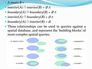  A meets B =
 interior(A) ∩ interior(B) = ∅ ∧
 boundary(A) ∩ boundary(B) = ∅ ∧
 interior(A) ∩ boundary(B) = ∅ ∧
 boundary(A) ∩ interior(B) = ∅.
 These relationships can be used in queries against a
spatial database, and represent the ‘building blocks’ of
more complex spatial queries.
 