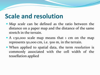 Scale and resolution
 Map scale can be defined as the ratio between the
distance on a paper map and the distance of the same
stretch in the terrain.
 A 1:50,000 scale map means that 1 cm on the map
represents 50,000 cm, i.e. 500 m, in the terrain.
 When applied to spatial data, the term resolution is
commonly associated with the cell width of the
tessellation applied
 