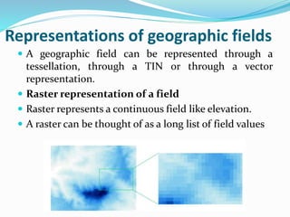 Representations of geographic fields
 A geographic field can be represented through a
tessellation, through a TIN or through a vector
representation.
 Raster representation of a field
 Raster represents a continuous field like elevation.
 A raster can be thought of as a long list of field values
 