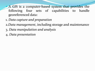  A GIS is a computer-based system that provides the
following four sets of capabilities to handle
georeferenced data:
1. Data capture and preparation
2.Data management, including storage and maintenance
3. Data manipulation and analysis
4. Data presentation
 