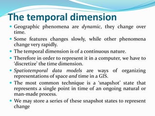 The temporal dimension
 Geographic phenomena are dynamic, they change over
time.
 Some features changes slowly, while other phenomena
change very rapidly.
 The temporal dimension is of a continuous nature.
 Therefore in order to represent it in a computer, we have to
‘discretize’ the time dimension.
 Spatiotemporal data models are ways of organizing
representations of space and time in a GIS.
 The most common technique is a ‘snapshot’ state that
represents a single point in time of an ongoing natural or
man-made process.
 We may store a series of these snapshot states to represent
change
 