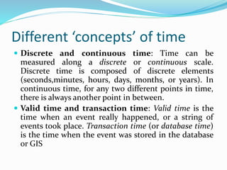 Different ‘concepts’ of time
 Discrete and continuous time: Time can be
measured along a discrete or continuous scale.
Discrete time is composed of discrete elements
(seconds,minutes, hours, days, months, or years). In
continuous time, for any two different points in time,
there is always another point in between.
 Valid time and transaction time: Valid time is the
time when an event really happened, or a string of
events took place. Transaction time (or database time)
is the time when the event was stored in the database
or GIS
 