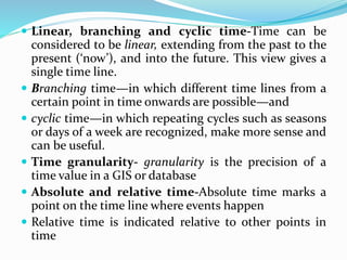  Linear, branching and cyclic time-Time can be
considered to be linear, extending from the past to the
present (‘now’), and into the future. This view gives a
single time line.
 Branching time—in which different time lines from a
certain point in time onwards are possible—and
 cyclic time—in which repeating cycles such as seasons
or days of a week are recognized, make more sense and
can be useful.
 Time granularity- granularity is the precision of a
time value in a GIS or database
 Absolute and relative time-Absolute time marks a
point on the time line where events happen
 Relative time is indicated relative to other points in
time
 