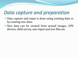 Data capture and preparation
 Data capture and input is done using existing data or
by creating new data.
 New data can be created from sensed images, GPS
devices, field survey, user input and text files etc.
 