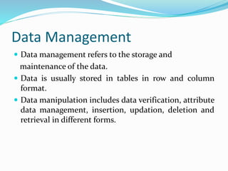 Data Management
 Data management refers to the storage and
maintenance of the data.
 Data is usually stored in tables in row and column
format.
 Data manipulation includes data verification, attribute
data management, insertion, updation, deletion and
retrieval in different forms.
 