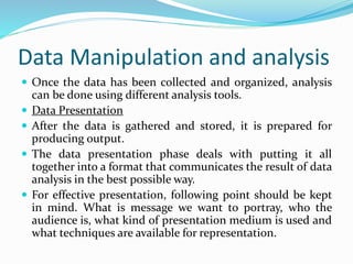Data Manipulation and analysis
 Once the data has been collected and organized, analysis
can be done using different analysis tools.
 Data Presentation
 After the data is gathered and stored, it is prepared for
producing output.
 The data presentation phase deals with putting it all
together into a format that communicates the result of data
analysis in the best possible way.
 For effective presentation, following point should be kept
in mind. What is message we want to portray, who the
audience is, what kind of presentation medium is used and
what techniques are available for representation.
 