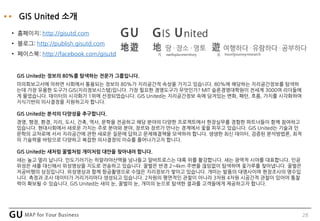 28
GIS United 소개
• 홈페이지: http://gisutd.com
• 블로그: http://publish.gisutd.com
• 페이스북: http://facebook.com/gisutd
GIS United는 정보의 80%를 탐색하는 전문가 그룹입니다.
미의회보고서에 의하면 사회에서 통용되는 정보의 80%가 지리공간적 속성을 가지고 있습니다. 80%에 해당하는 지리공간정보를 탐색하
는데 가장 유용한 도구가 GIS(지리정보시스템)입니다. 가장 필요한 경영도구가 무엇인가? MIT 슬론경영대학원이 전세계 3000여 리더들에
게 물었습니다. 데이터의 시각화가 1위에 선정되었습니다. GIS United는 지리공간정보 속에 담겨있는 변화, 패턴, 흐름, 가치를 시각화하여
지식기반의 의사결정을 지원하고자 합니다.
GIS United는 분석의 다양성을 추구합니다.
경영, 행정, 환경, 지리, 도시, 건축, 역사, 문학을 전공하고 해당 분야의 다양한 프로젝트에서 현장실무를 경험한 파트너들이 함께 참여하고
있습니다. 현대사회에서 새로운 가치는 주로 분야와 분야, 장르와 장르가 만나는 경계에서 꽃을 피우고 있습니다. GIS United는 기술과 인
문학의 교차로에 서서 지리공간에 관한 새로운 질문에 답하고 문제해결책을 모색하려 합니다. 생생한 최신 데이터, 검증된 분석방법론, 최적
의 기술력을 바탕으로 다양하고 복잡한 의사결정의 이슈를 풀어나가고자 합니다.
GIS United는 새처럼 꿀벌처럼 개미처럼 대안을 찾아내려 합니다.
새는 높고 멀리 납니다. 인도기러기는 히말라야산맥을 넘나들고 알바트로스는 대륙 위를 활강합니다. 새는 광역적 시야를 대표합니다. 인공
위성은 새를 대신해서 위성영상을 지도로 전송하고 있습니다. 꿀벌은 반경 2~4km 주변을 끊임없이 탐색하며 꽃가루를 찾아냅니다. 꿀벌은
저공비행의 상징입니다. 위성영상과 함께 항공촬영으로 수많은 지리정보가 쌓이고 있습니다. 개미는 발품의 대명사이며 현장조사의 명수입
니다. 측정과 조사 데이터가 거리거리마다 생성되고 있습니다. 2차원의 평면적인 관찰이 아니라 3차원 4차원 시공간적 관찰이 있어야 통찰
력이 확보될 수 있습니다. GIS United는 새의 눈, 꿀벌의 눈, 개미의 눈으로 탐색한 결과를 고객들에게 제공하고자 합니다.
 