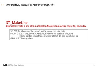 9
만약 PostGIS query문을 사용할 줄 알았다면…
SELECT St_MakeLine(the_point) as the_route, bp.trip_date
FROM (SELECT the_point, CAST(trip_datetime As date) as trip_date
FROM boston_marathon_practice ORDER BY trip_datetime) bp
GROUP BY bp.trip_date;
ST_MakeLine
Example: Create a line string of Boston Marathon practice route for each day
 