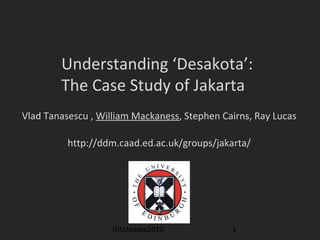 GISUpdate2010 1
Understanding ‘Desakota’:
The Case Study of Jakarta
Vlad Tanasescu , William Mackaness, Stephen Cairns, Ray Lucas
http://ddm.caad.ed.ac.uk/groups/jakarta/
 