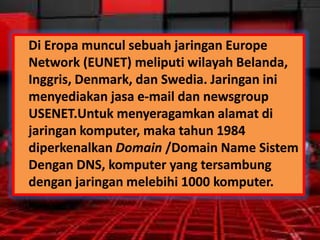 Di Eropa muncul sebuah jaringan Europe
Network (EUNET) meliputi wilayah Belanda,
Inggris, Denmark, dan Swedia. Jaringan ini
menyediakan jasa e-mail dan newsgroup
USENET.Untuk menyeragamkan alamat di
jaringan komputer, maka tahun 1984
diperkenalkan Domain /Domain Name Sistem
Dengan DNS, komputer yang tersambung
dengan jaringan melebihi 1000 komputer.

 