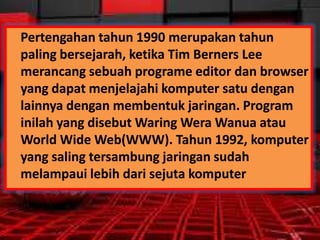 Pertengahan tahun 1990 merupakan tahun
paling bersejarah, ketika Tim Berners Lee
merancang sebuah programe editor dan browser
yang dapat menjelajahi komputer satu dengan
lainnya dengan membentuk jaringan. Program
inilah yang disebut Waring Wera Wanua atau
World Wide Web(WWW). Tahun 1992, komputer
yang saling tersambung jaringan sudah
melampaui lebih dari sejuta komputer

 