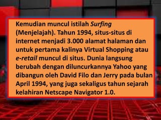 Kemudian muncul istilah Surfing
(Menjelajah). Tahun 1994, situs-situs di
internet menjadi 3.000 alamat halaman dan
untuk pertama kalinya Virtual Shopping atau
e-retail muncul di situs. Dunia langsung
berubah dengan diluncurkannya Yahoo yang
dibangun oleh David Filo dan Jerry pada bulan
April 1994, yang juga sekaligus tahun sejarah
kelahiran Netscape Navigator 1.0.

 