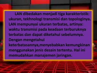LAN dibedakan menjadi tiga karakteristik:
ukuran, tekhnologi transmisi dan topologinya.
LAN mempunyai ukuran terbatas, artinya:
waktu transmisi pada keadaan terburuknya
terbatas dan dapat diketahui sebelumnya.
Dengan mengetahui
keterbatasannya,menyebabkan kemungkinan
menggunakan jenis desain tertentu. Hal ini
memudahkan manajemen jaringan.

 