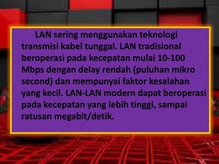LAN sering menggunakan teknologi
transmisi kabel tunggal. LAN tradisional
beroperasi pada kecepatan mulai 10-100
Mbps dengan delay rendah (puluhan mikro
second) dan mempunyai faktor kesalahan
yang kecil. LAN-LAN modern dapat beroperasi
pada kecepatan yang lebih tinggi, sampai
ratusan megabit/detik.

 
