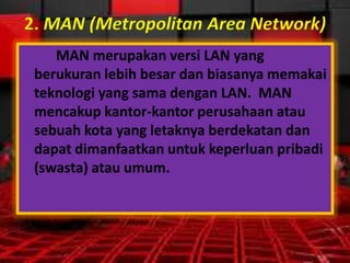 2. MAN (Metropolitan Area Network)
MAN merupakan versi LAN yang
berukuran lebih besar dan biasanya memakai
teknologi yang sama dengan LAN. MAN
mencakup kantor-kantor perusahaan atau
sebuah kota yang letaknya berdekatan dan
dapat dimanfaatkan untuk keperluan pribadi
(swasta) atau umum.

 