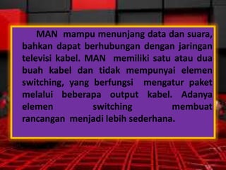 MAN mampu menunjang data dan suara,
bahkan dapat berhubungan dengan jaringan
televisi kabel. MAN memiliki satu atau dua
buah kabel dan tidak mempunyai elemen
switching, yang berfungsi mengatur paket
melalui beberapa output kabel. Adanya
elemen
switching
membuat
rancangan menjadi lebih sederhana.

 