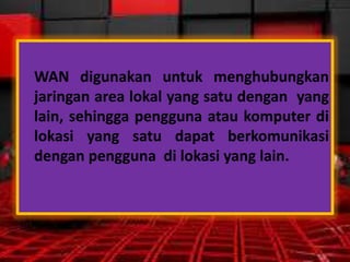 WAN digunakan untuk menghubungkan
jaringan area lokal yang satu dengan yang
lain, sehingga pengguna atau komputer di
lokasi yang satu dapat berkomunikasi
dengan pengguna di lokasi yang lain.

 