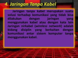 4. Jaringan Tanpa Kabel
Jaringan tanpa kabel merupakan suatu
solusi terhadap komunikasi yang tidak bisa
dilakukan
dengan
jaringan
yang
menggunakan kabel atau dengan kata lain
Jaringan nirkabel (wireless network) adalah
bidang disiplin yang berkaitan dengan
komunikasi antar sistem komputer tanpa
menggunakan kabel.

 