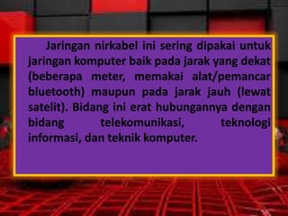 Jaringan nirkabel ini sering dipakai untuk
jaringan komputer baik pada jarak yang dekat
(beberapa meter, memakai alat/pemancar
bluetooth) maupun pada jarak jauh (lewat
satelit). Bidang ini erat hubungannya dengan
bidang
telekomunikasi,
teknologi
informasi, dan teknik komputer.

 