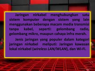 Jaringan nirkabel menghubungkan satu
sistem komputer dengan sistem yang lain
menggunakan beberapa macam media transmisi
tanpa kabel, seperti: gelombang radio,
gelombang mikro, maupun cahaya infra merah.
Jenis jaringan yang populer dalam kategori
jaringan nirkabel meliputi: Jaringan kawasan
lokal nirkabel (wireless LAN/WLAN), dan Wi-Fi.

 