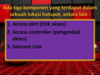 Ada tiga komponen yang terdapat dalam
sebuah lokasi hotspot, antara lain :
1. Access pint (titik akses)
2. Access controller (pengendali
akses)
3. Internet Link

 