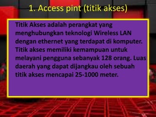 1. Access pint (titik akses)
Titik Akses adalah perangkat yang
menghubungkan teknologi Wireless LAN
dengan ethernet yang terdapat di komputer.
Titik akses memiliki kemampuan untuk
melayani pengguna sebanyak 128 orang. Luas
daerah yang dapat dijangkau oleh sebuah
titik akses mencapai 25-1000 meter.

 