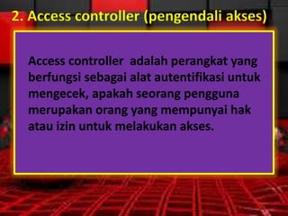 2. Access controller (pengendali akses)
Access controller adalah perangkat yang
berfungsi sebagai alat autentifikasi untuk
mengecek, apakah seorang pengguna
merupakan orang yang mempunyai hak
atau izin untuk melakukan akses.

 