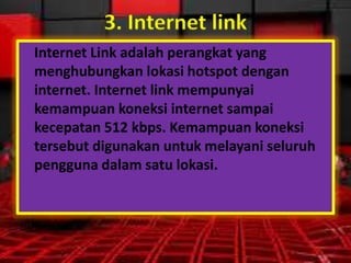 3. Internet link
Internet Link adalah perangkat yang
menghubungkan lokasi hotspot dengan
internet. Internet link mempunyai
kemampuan koneksi internet sampai
kecepatan 512 kbps. Kemampuan koneksi
tersebut digunakan untuk melayani seluruh
pengguna dalam satu lokasi.

 