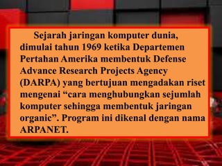 Sejarah jaringan komputer dunia,
dimulai tahun 1969 ketika Departemen
Pertahan Amerika membentuk Defense
Advance Research Projects Agency
(DARPA) yang bertujuan mengadakan riset
mengenai “cara menghubungkan sejumlah
komputer sehingga membentuk jaringan
organic”. Program ini dikenal dengan nama
ARPANET.

 