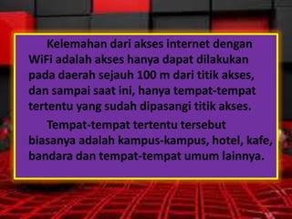 Kelemahan dari akses internet dengan
WiFi adalah akses hanya dapat dilakukan
pada daerah sejauh 100 m dari titik akses,
dan sampai saat ini, hanya tempat-tempat
tertentu yang sudah dipasangi titik akses.
Tempat-tempat tertentu tersebut
biasanya adalah kampus-kampus, hotel, kafe,
bandara dan tempat-tempat umum lainnya.

 
