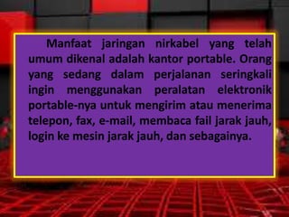Manfaat jaringan nirkabel yang telah
umum dikenal adalah kantor portable. Orang
yang sedang dalam perjalanan seringkali
ingin menggunakan peralatan elektronik
portable-nya untuk mengirim atau menerima
telepon, fax, e-mail, membaca fail jarak jauh,
login ke mesin jarak jauh, dan sebagainya.

 